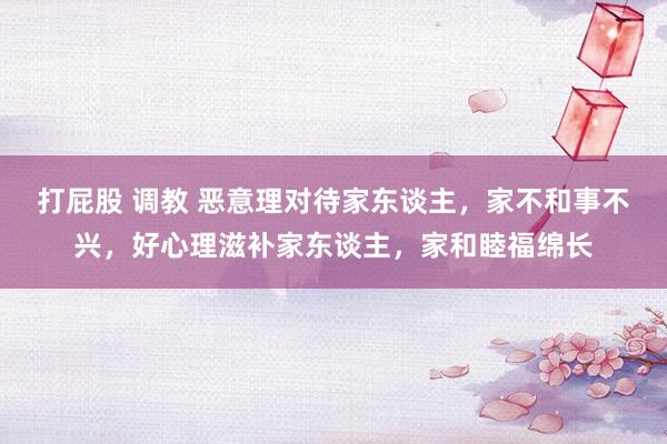 打屁股 调教 恶意理对待家东谈主，家不和事不兴，好心理滋补家东谈主，家和睦福绵长