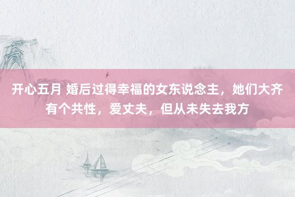 开心五月 婚后过得幸福的女东说念主，她们大齐有个共性，爱丈夫，但从未失去我方
