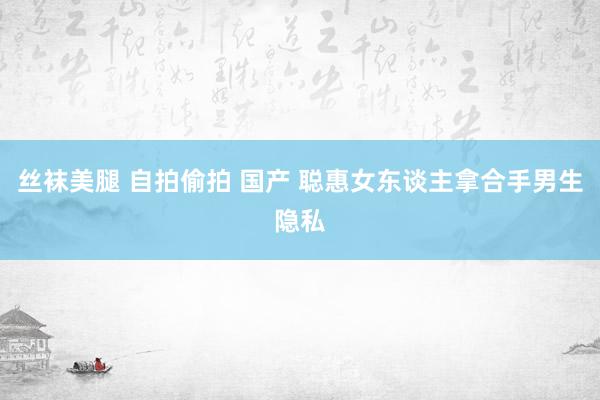 丝袜美腿 自拍偷拍 国产 聪惠女东谈主拿合手男生隐私