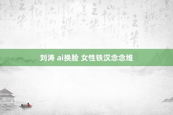 刘涛 ai换脸 女性铁汉念念维