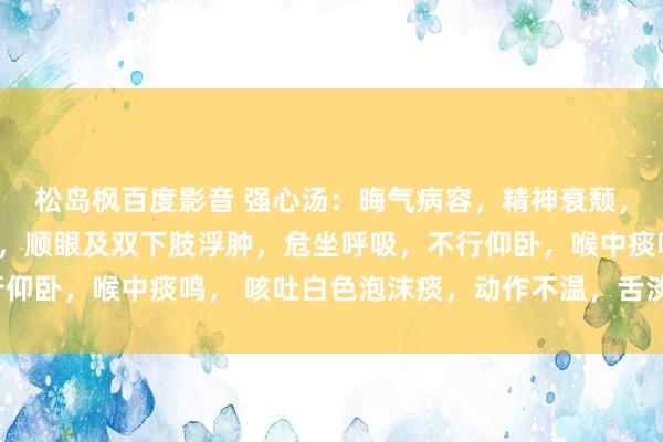 松岛枫百度影音 强心汤：晦气病容，精神衰颓， 面色暗中，口唇发绀，顺眼及双下肢浮肿，危坐呼吸，不行仰卧，喉中痰鸣， 咳吐白色泡沫痰，动作不温，舌淡紫有齿痕、