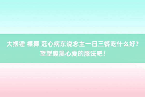 大摆锤 裸舞 冠心病东说念主一日三餐吃什么好？望望腹黑心爱的服法吧！