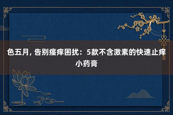 色五月， 告别瘙痒困扰：5款不含激素的快速止痒小药膏