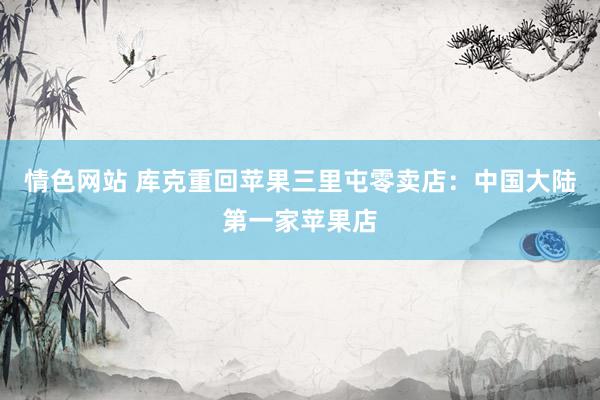 情色网站 库克重回苹果三里屯零卖店：中国大陆第一家苹果店
