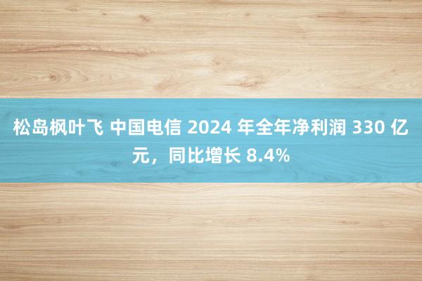 松岛枫叶飞 中国电信 2024 年全年净利润 330 亿元，同比增长 8.4%